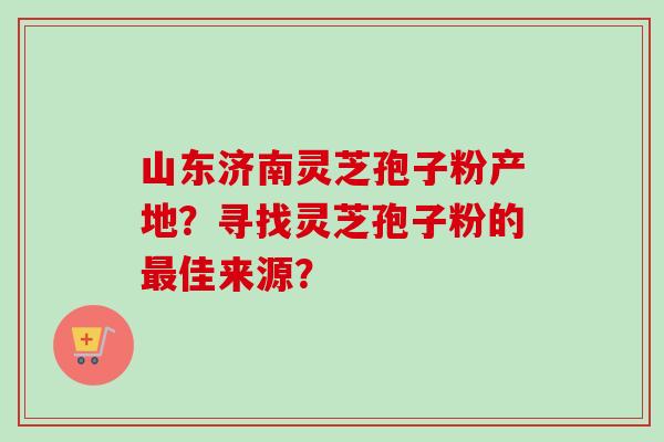 山东济南灵芝孢子粉产地？寻找灵芝孢子粉的最佳来源？