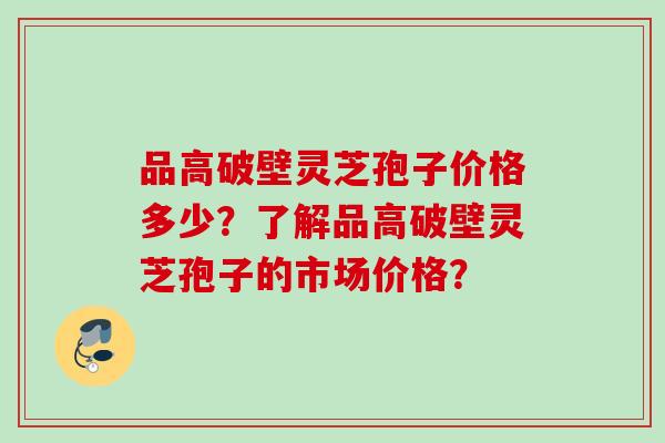 品高破壁灵芝孢子价格多少？了解品高破壁灵芝孢子的市场价格？