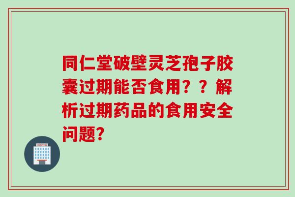 同仁堂破壁灵芝孢子胶囊过期能否食用？？解析过期药品的食用安全问题？