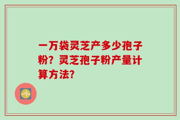 一万袋灵芝产多少孢子粉？灵芝孢子粉产量计算方法？