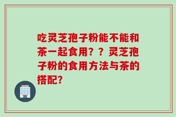 吃灵芝孢子粉能不能和茶一起食用？？灵芝孢子粉的食用方法与茶的搭配？