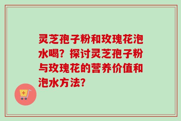 灵芝孢子粉和玫瑰花泡水喝?探讨灵芝孢子粉与玫瑰花的营养价值和泡水方法? 灵芝孢子粉和玫瑰花泡水喝?探讨灵芝孢子粉与玫瑰花的营养价值和泡水方法?