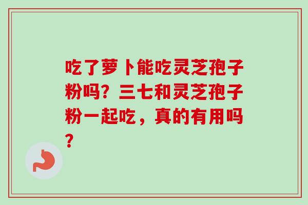 吃了萝卜能吃灵芝孢子粉吗？三七和灵芝孢子粉一起吃，真的有用吗？