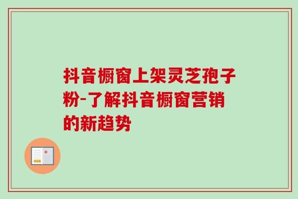 抖音橱窗上架灵芝孢子粉-了解抖音橱窗营销的新趋势