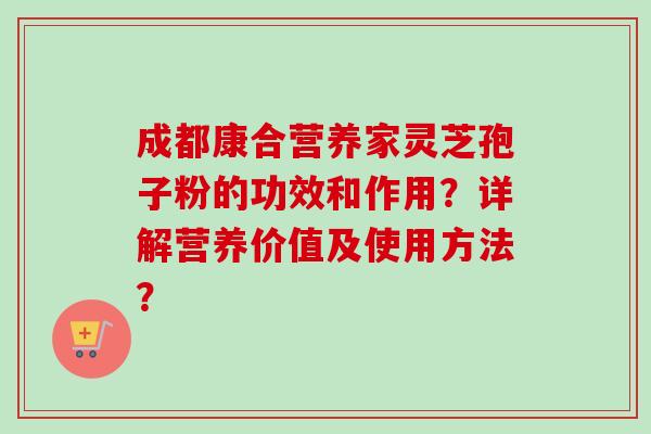 成都康合营养家灵芝孢子粉的功效和作用？详解营养价值及使用方法？