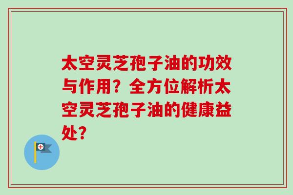 太空灵芝孢子油的功效与作用？全方位解析太空灵芝孢子油的健康益处？