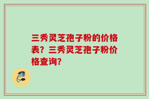 三秀灵芝孢子粉的价格表？三秀灵芝孢子粉价格查询？