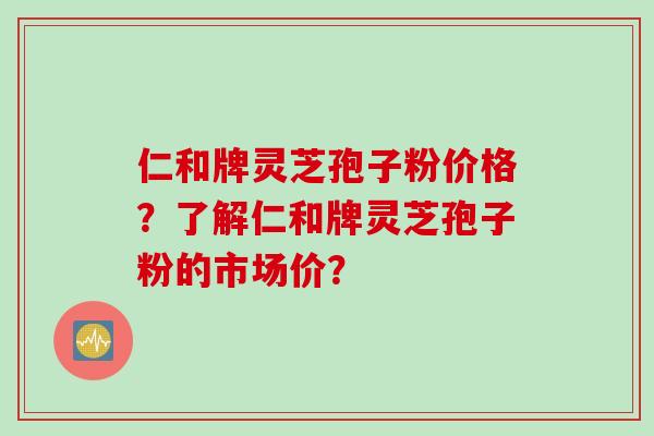 仁和牌灵芝孢子粉价格？了解仁和牌灵芝孢子粉的市场价？