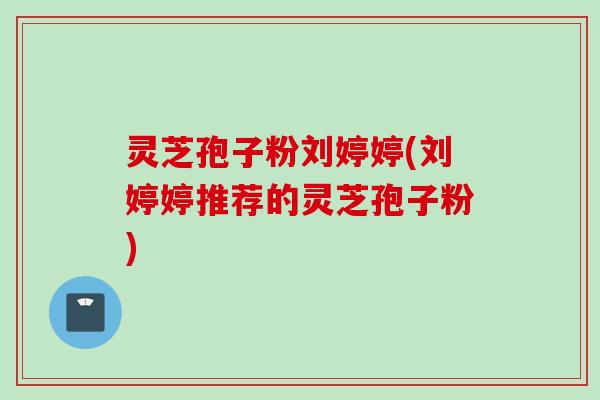 灵芝孢子粉刘婷婷(刘婷婷推荐的灵芝孢子粉)