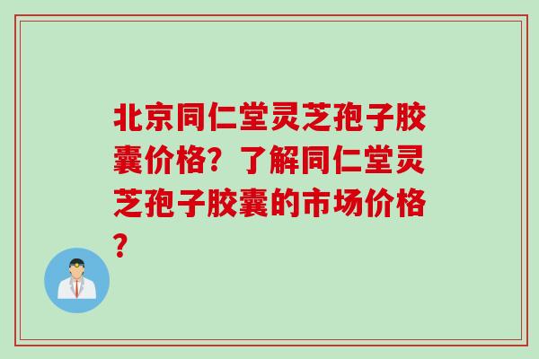 北京同仁堂灵芝孢子胶囊价格？了解同仁堂灵芝孢子胶囊的市场价格？