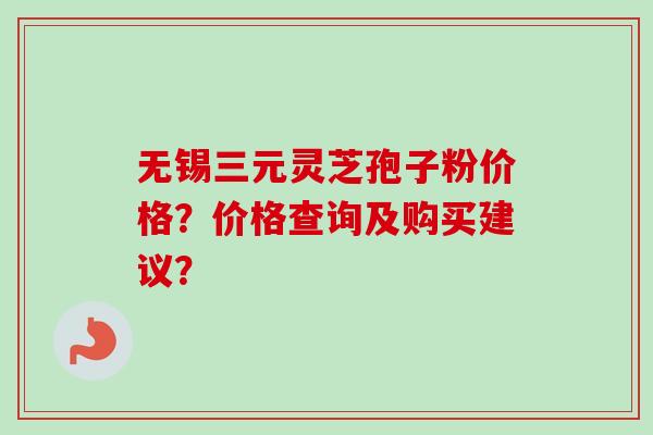 无锡三元灵芝孢子粉价格？价格查询及购买建议？