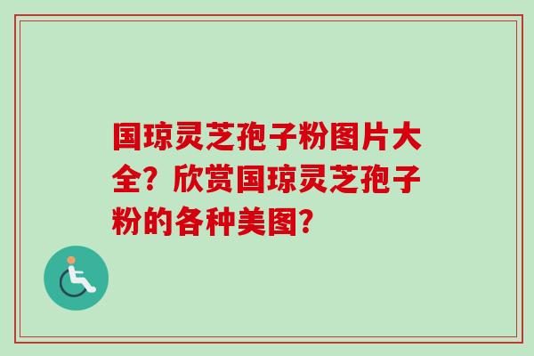 国琼灵芝孢子粉图片大全？欣赏国琼灵芝孢子粉的各种美图？