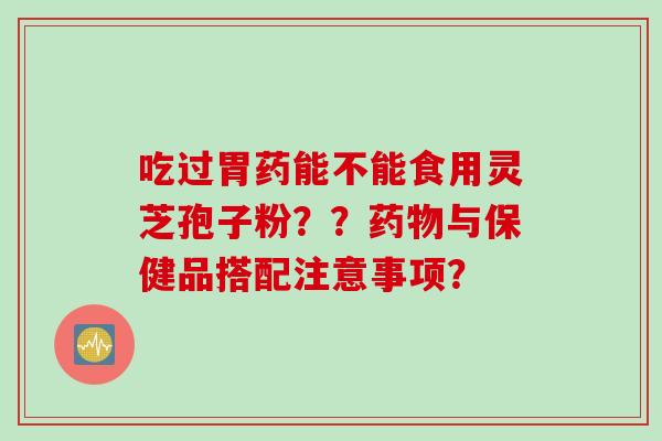 吃过胃药能不能食用灵芝孢子粉？？药物与保健品搭配注意事项？