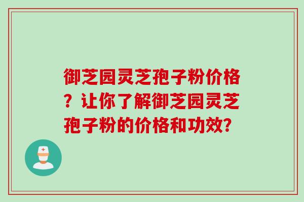 御芝园灵芝孢子粉价格？让你了解御芝园灵芝孢子粉的价格和功效？