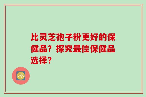 比灵芝孢子粉更好的保健品？探究最佳保健品选择？