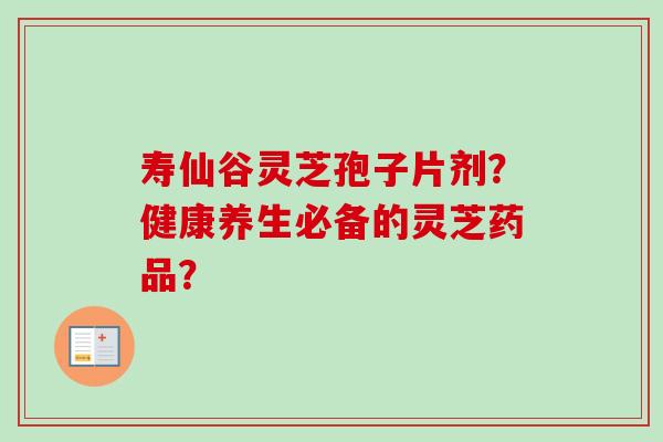 寿仙谷灵芝孢子片剂?健康养生必备的灵芝药品? 寿仙谷灵芝孢子片剂?健康养生必备的灵芝药品?