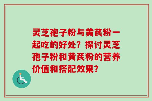 灵芝孢子粉与黄芪粉一起吃的好处？探讨灵芝孢子粉和黄芪粉的营养价值和搭配效果？