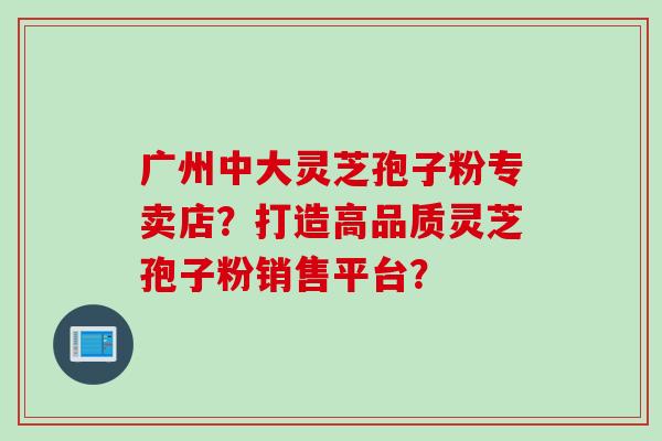 广州中大灵芝孢子粉专卖店？打造高品质灵芝孢子粉销售平台？