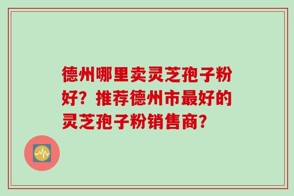德州哪里卖灵芝孢子粉好？推荐德州市最好的灵芝孢子粉销售商？
