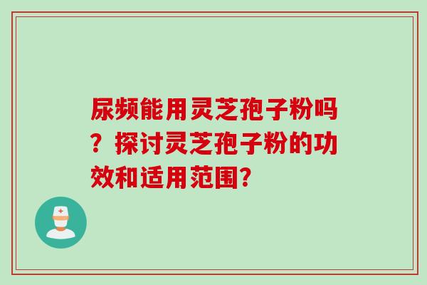 尿频能用灵芝孢子粉吗？探讨灵芝孢子粉的功效和适用范围？