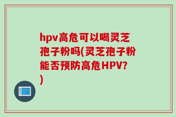 hpv高危可以喝灵芝孢子粉吗(灵芝孢子粉能否预防高危HPV？)