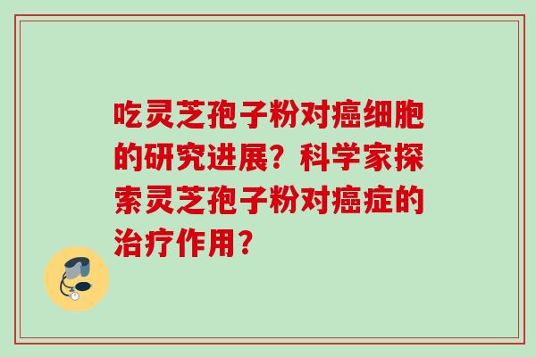 吃灵芝孢子粉对癌细胞的研究进展？科学家探索灵芝孢子粉对癌症的治疗作用？