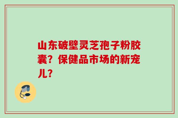 山东破壁灵芝孢子粉胶囊？保健品市场的新宠儿？