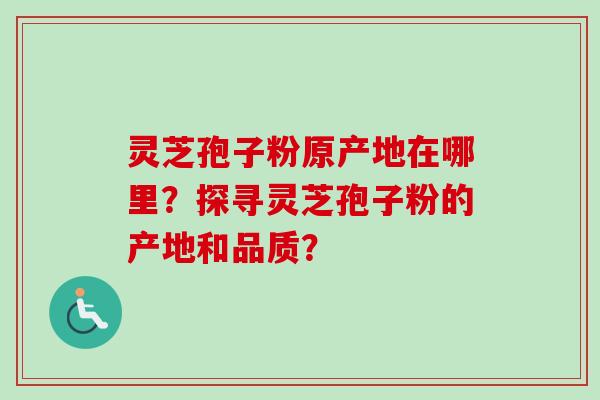 灵芝孢子粉原产地在哪里？探寻灵芝孢子粉的产地和品质？