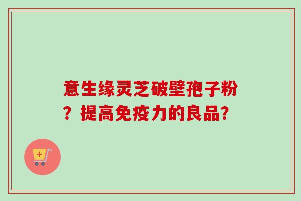 意生缘灵芝破壁孢子粉？提高免疫力的良品？