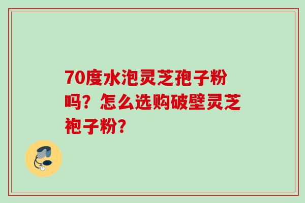 70度水泡灵芝孢子粉吗？怎么选购破壁灵芝袍子粉？