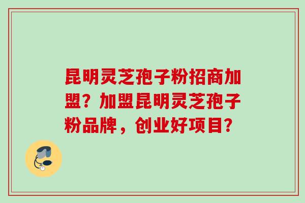 昆明灵芝孢子粉招商加盟？加盟昆明灵芝孢子粉品牌，创业好项目？
