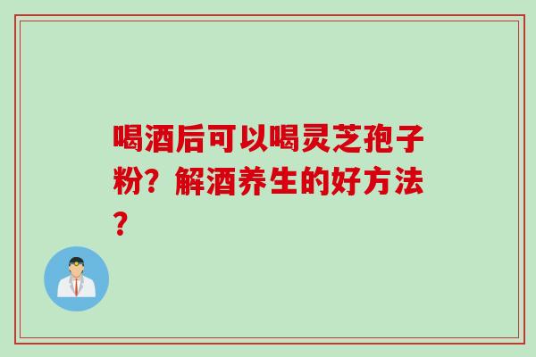 喝酒后可以喝灵芝孢子粉？解酒养生的好方法？