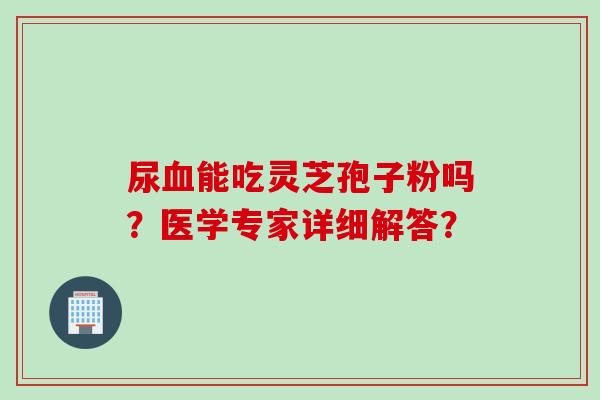 尿能吃灵芝孢子粉吗?医学专家详细解答? 尿能吃灵芝孢子粉吗?医学专家详细解答?