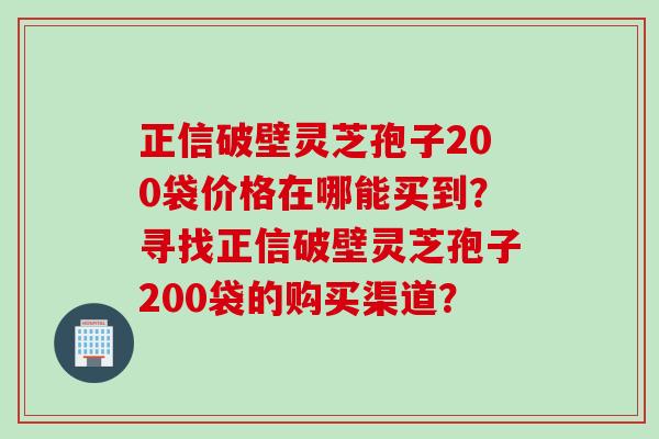 正信破壁灵芝孢子200袋价格在哪能买到？寻找正信破壁灵芝孢子200袋的购买渠道？