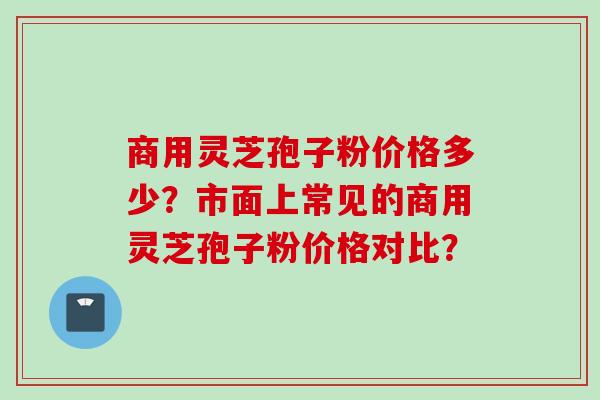 商用灵芝孢子粉价格多少？市面上常见的商用灵芝孢子粉价格对比？