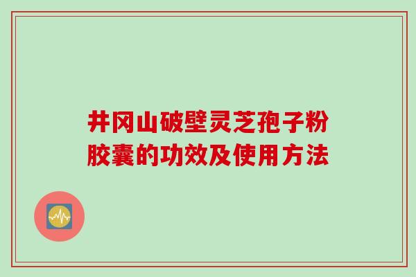 井冈山破壁灵芝孢子粉胶囊的功效及使用方法