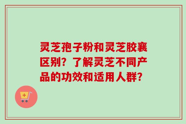 灵芝孢子粉和灵芝胶襄区别？了解灵芝不同产品的功效和适用人群？