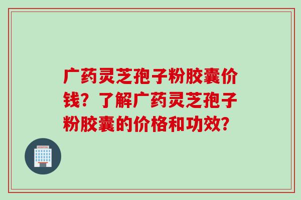广药灵芝孢子粉胶囊价钱？了解广药灵芝孢子粉胶囊的价格和功效？