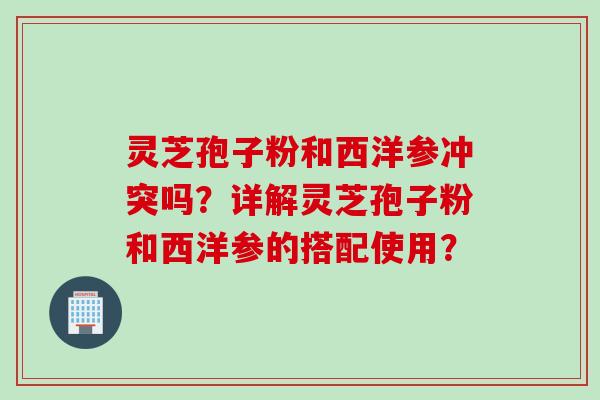 灵芝孢子粉和西洋参冲突吗？详解灵芝孢子粉和西洋参的搭配使用？