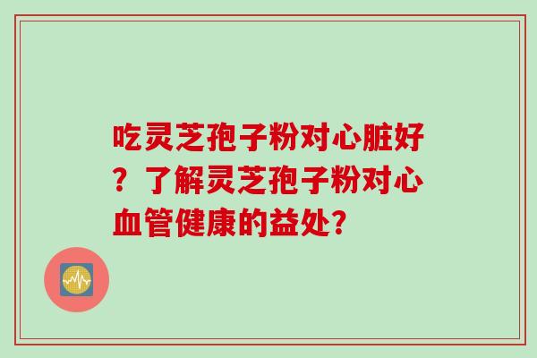 吃灵芝孢子粉对心脏好？了解灵芝孢子粉对心血管健康的益处？