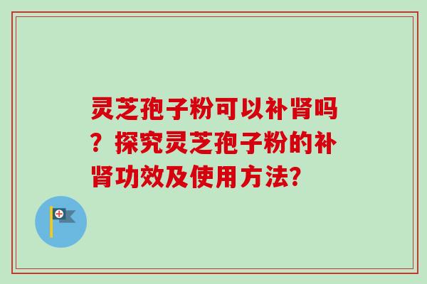 灵芝孢子粉可以补肾吗？探究灵芝孢子粉的补肾功效及使用方法？