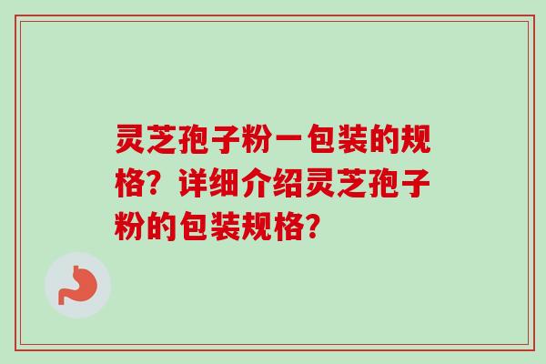 灵芝孢子粉一包装的规格？详细介绍灵芝孢子粉的包装规格？