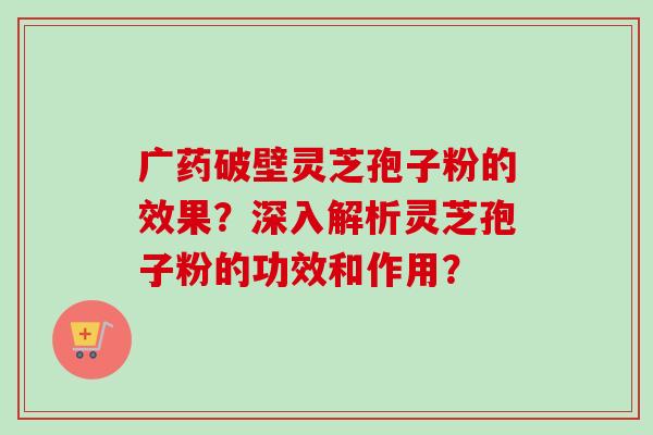 广药破壁灵芝孢子粉的效果？深入解析灵芝孢子粉的功效和作用？