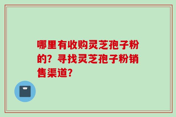哪里有收购灵芝孢子粉的？寻找灵芝孢子粉销售渠道？