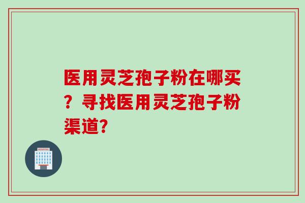 医用灵芝孢子粉在哪买？寻找医用灵芝孢子粉渠道？