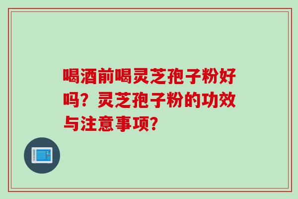 喝酒前喝灵芝孢子粉好吗？灵芝孢子粉的功效与注意事项？