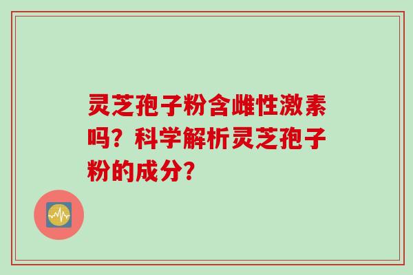 灵芝孢子粉含雌性激素吗？科学解析灵芝孢子粉的成分？