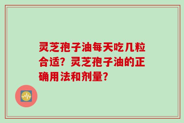 灵芝孢子油每天吃几粒合适？灵芝孢子油的正确用法和剂量？