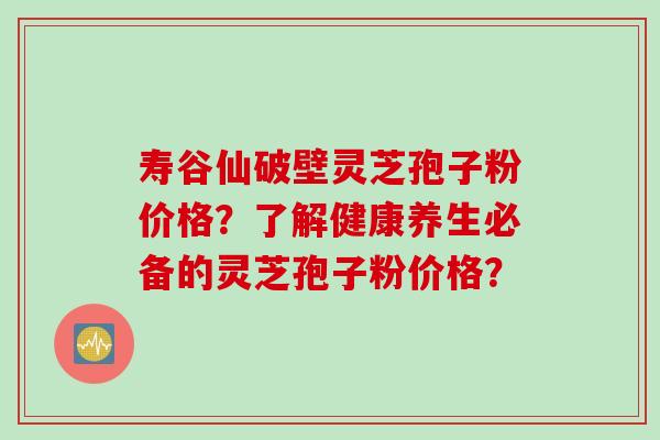 寿谷仙破壁灵芝孢子粉价格？了解健康养生必备的灵芝孢子粉价格？