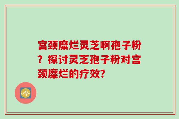 宫颈糜烂灵芝啊孢子粉？探讨灵芝孢子粉对宫颈糜烂的疗效？